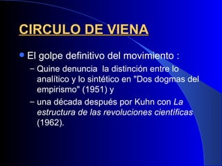 CIRCULO DE VIENA
   El golpe definitivo del movimiento :
    – Quine denuncia la distinción entre lo
      analítico y lo sintético en "Dos dogmas del
      empirismo" (1951) y
    – una década después por Kuhn con La
      estructura de las revoluciones científicas
      (1962).
 