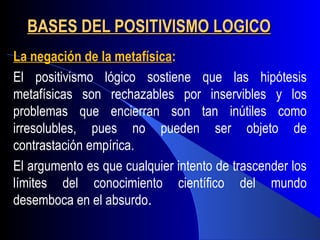 BASES DEL POSITIVISMO LOGICO
   
La negación de la metafísica:
El positivismo lógico sostiene que las hipótesis
metafísicas son rechazables por inservibles y los
problemas que encierran son tan inútiles como
irresolubles, pues no pueden ser objeto de
contrastación empírica.
El argumento es que cualquier intento de trascender los
límites del conocimiento científico del mundo
desemboca en el absurdo.
 