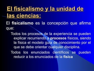 El fisicalismo y la unidad de
las ciencias:
El fisicalismo es la concepción que afirma
que:
  Todos los procesos de la experiencia se pueden
    explicar recurriendo a procesos físicos, siendo
    la física el modelo guía de conocimiento por el
    que se debe orientar cualquier disciplina.
  Todos los enunciados científicos se pueden
    reducir a los enunciados de la física
 