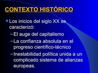 CONTEXTO HISTÓRICO
 Los inicios del siglo XX se
 caracterizó:
  – El auge del capitalismo
  – La confianza absoluta en el
    progreso científico-técnico
  – Inestabilidad política unida a un
    complicado sistema de alianzas
    europeas.
 