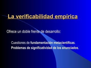 La verificabilidad empírica

Ofrece un doble frente de desarrollo:

   Cuestiones de fundamentación metacientíficas.
   Problemas de significatividad de los enunciados.
 