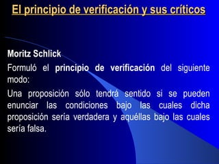 El principio de verificación y sus críticos


Moritz Schlick
Formuló el principio de verificación del siguiente
modo:
Una proposición sólo tendrá sentido si se pueden
enunciar las condiciones bajo las cuales dicha
proposición sería verdadera y aquéllas bajo las cuales
sería falsa.
 