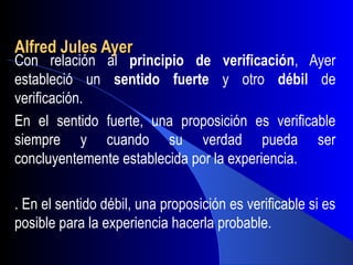 Alfred Jules Ayer
Con relación al principio de verificación, Ayer
estableció un sentido fuerte y otro débil de
verificación.
En el sentido fuerte, una proposición es verificable
siempre y cuando su verdad pueda ser
concluyentemente establecida por la experiencia.

. En el sentido débil, una proposición es verificable si es
posible para la experiencia hacerla probable.
 