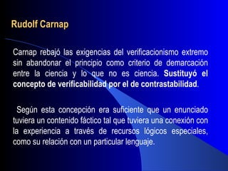 Rudolf Carnap

Carnap rebajó las exigencias del verificacionismo extremo
sin abandonar el principio como criterio de demarcación
entre la ciencia y lo que no es ciencia. Sustituyó el
concepto de verificabilidad por el de contrastabilidad.

  Según esta concepción era suficiente que un enunciado
tuviera un contenido fáctico tal que tuviera una conexión con
la experiencia a través de recursos lógicos especiales,
como su relación con un particular lenguaje.
 
