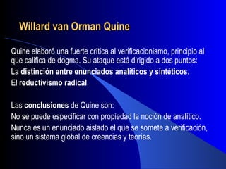 Willard van Orman Quine

Quine elaboró una fuerte crítica al verificacionismo, principio al
que califica de dogma. Su ataque está dirigido a dos puntos:
La distinción entre enunciados analíticos y sintéticos.
El reductivismo radical.

Las conclusiones de Quine son:
No se puede especificar con propiedad la noción de analítico.
Nunca es un enunciado aislado el que se somete a verificación,
sino un sistema global de creencias y teorías.
 