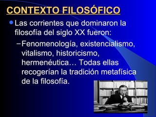 CONTEXTO FILOSÓFICO
 Las  corrientes que dominaron la
 filosofía del siglo XX fueron:
  – Fenomenología, existencialismo,
    vitalismo, historicismo,
    hermenéutica… Todas ellas
    recogerían la tradición metafísica
    de la filosofía.
 
