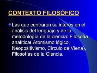 CONTEXTO FILOSÓFICO
 Las que centraron su interés en el
 análisis del lenguaje y de la
 metodología de la ciencia: Filosofía
 analítica( Atomismo lógico,
 Neopositivismo, Circulo de Viena),
 Filosofías de la Ciencia.
 