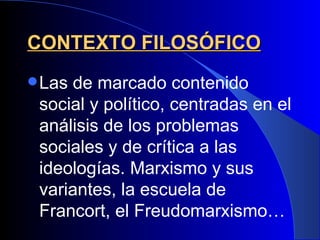 CONTEXTO FILOSÓFICO
 Las de marcado contenido
 social y político, centradas en el
 análisis de los problemas
 sociales y de crítica a las
 ideologías. Marxismo y sus
 variantes, la escuela de
 Francort, el Freudomarxismo…
 