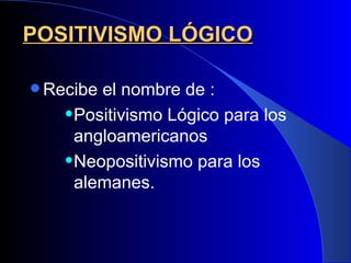 POSITIVISMO LÓGICO

 Recibe el nombre de :
     Positivismo Lógico para los

      angloamericanos
     Neopositivismo para los

      alemanes.
 