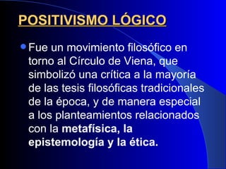 POSITIVISMO LÓGICO
 Fue un movimiento filosófico en
 torno al Círculo de Viena, que
 simbolizó una crítica a la mayoría
 de las tesis filosóficas tradicionales
 de la época, y de manera especial
 a los planteamientos relacionados
 con la metafísica, la
 epistemología y la ética.
 