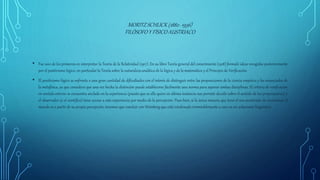 MORITZ SCHLICK (1882- 1936)
FILÓSOFOY FÍSICOAUSTRIACO
• Fue uno de los primeros en interpretar la Teoría de la Relatividad (1917). En su libro Teoría general del conocimiento (1918) formuló ideas recogidas posteriormente
por el positivismo lógico, en particular la Teoría sobre la naturaleza analítica de la lógica y de la matemática y el Principio de Verificación.
• El positivismo lógico se enfrenta a una gran cantidad de dificultades con el interés de distinguir entre las proposiciones de la ciencia empírica y los enunciados de
la metafísica, ya que considera que una vez hecha la distinción puede establecerse fácilmente una norma para separar ambas disciplinas. El criterio de verificación
en sentido estricto se encuentra anclado en la experiencia (puesto que es ella quien en última instancia nos permite decidir sobre el sentido de las proposiciones) y
el observador (o el científico) tiene acceso a esta experiencia por medio de la percepción. Pues bien, si la única manera que tiene el neo-positivista de reconstruir el
mundo es a partir de su propia percepción, tenemos que concluir con Weinberg que está condenado irremisiblementea caer en un solipsismo lingüístico
 