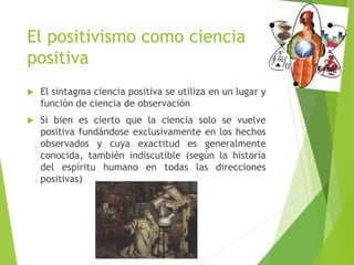 El positivismo como ciencia
positiva
 El sintagma ciencia positiva se utiliza en un lugar y
función de ciencia de observación
 Si bien es cierto que la ciencia solo se vuelve
positiva fundándose exclusivamente en los hechos
observados y cuya exactitud es generalmente
conocida, también indiscutible (según la historia
del espíritu humano en todas las direcciones
positivas)
 