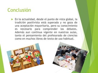 Conclusión
 En la actualidad, desde el punto de vista global, la
tradición positivista está superada y no goza de
una aceptación mayoritaria, pero su conocimiento
es necesario para comprender los debates.
Además aun continua vigente en nuestras aulas,
tanto el pensamiento del profesorado de ciencias
como en muchos libros de texto de uso habitual.
 