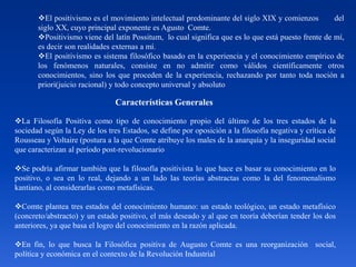 El positivismo es el movimiento intelectual predominante del siglo XIX y comienzos del
siglo XX, cuyo principal exponente es Agusto Comte.
Positivismo viene del latín Possitum, lo cual significa que es lo que está puesto frente de mí,
es decir son realidades externas a mí.
El positivismo es sistema filosófico basado en la experiencia y el conocimiento empírico de
los fenómenos naturales, consiste en no admitir como válidos científicamente otros
conocimientos, sino los que proceden de la experiencia, rechazando por tanto toda noción a
priori(juicio racional) y todo concepto universal y absoluto
Características Generales
La Filosofía Positiva como tipo de conocimiento propio del último de los tres estados de la
sociedad según la Ley de los tres Estados, se define por oposición a la filosofía negativa y crítica de
Rousseau y Voltaire (postura a la que Comte atribuye los males de la anarquía y la inseguridad social
que caracterizan al período post-revolucionario
Se podría afirmar también que la filosofía positivista lo que hace es basar su conocimiento en lo
positivo, o sea en lo real, dejando a un lado las teorías abstractas como la del fenomenalismo
kantiano, al considerarlas como metafísicas.
Comte plantea tres estados del conocimiento humano: un estado teológico, un estado metafísico
(concreto/abstracto) y un estado positivo, el más deseado y al que en teoría deberían tender los dos
anteriores, ya que basa el logro del conocimiento en la razón aplicada.
En fin, lo que busca la Filosófica positiva de Augusto Comte es una reorganización social,
política y económica en el contexto de la Revolución Industrial
 