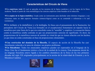 Características del Circulo de Viena
Un empirismo total. El cual se apoyaba en los recursos de la lógica moderna y en los logros de la física
moderna. Desde el punto de vista metodológico las ciencias empíricas están basadas en la inducción.
Un empleo de la lógica-simbólica. Usada como un instrumento para deslindar entre distintos lenguajes y sus
relaciones tanto en sus aspectos formales (sintaxis-lógica) como en su contenido o referencias a lo real
(semántica).
Un rechazo a la metafísica y a la teología. En línea con el pensamiento de la Ilustración, los
pensadores del Círculo de Viena (ya formados en el escepticismo) fomentaron un repudio hacia la
metafísica por estar fuera de lo que era concebido como lo “sensible” y empírico. La acusación básica
contra la metafísica estaba centrada en que sus proposiciones carecían de significado. Es decir, las
proposiciones de la metafísica carecen de sentido en virtud de que no tienen relación con los hechos;
ya que éstas no están construidas en base de proposiciones elementales.
Una restricción del dominio de la filosofía. El espacio de acción de la filosofía fue casi
literalmente reducida a la tarea de eliminar sus propios problemas.
Un fisicalismo: Todos los enunciados empíricos pueden ser expresados en el lenguaje de la
física. Este fue el fundamento teórico a favor de la unidad de la ciencia. Esta propuesta inicial de
un lenguaje fisicalista estuvo ligada a los cambios dramáticos de la física en las tres primeras
décadas del siglo XX originados principalmente en la teorías de la relatividad de Einstein y en la
Mecánica Cuántica.
 