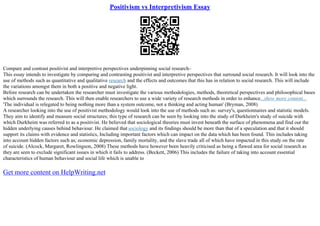 Positivism vs Interpretivism Essay
Compare and contrast positivist and interpretive perspectives underpinning social research–
This essay intends to investigate by comparing and contrasting positivist and interpretive perspectives that surround social research. It will look into the
use of methods such as quantitative and qualitative research and the effects and outcomes that this has in relation to social research. This will include
the variations amongst them in both a positive and negative light.
Before research can be undertaken the researcher must investigate the various methodologies, methods, theoretical perspectives and philosophical bases
which surrounds the research. This will then enable researchers to use a wide variety of research methods in order to enhance...show more content...
'The individual is relegated to being nothing more than a system outcome, not a thinking and acting human' (Bryman, 2008)
A researcher looking into the use of positivist methodology would look into the use of methods such as: survey's, questionnaires and statistic models.
They aim to identify and measure social structures; this type of research can be seen by looking into the study of Durkheim's study of suicide with
which Durkheim was referred to as a positivist. He believed that sociological theories must invest beneath the surface of phenomena and find out the
hidden underlying causes behind behaviour. He claimed that sociology and its findings should be more than that of a speculation and that it should
support its claims with evidence and statistics, Including important factors which can impact on the data which has been found. This includes taking
into account hidden factors such as; economic depression, family mortality, and the slave trade all of which have impacted in this study on the rate
of suicide. (Alcock, Margaret, Rowlingson, 2008) These methods have however been heavily criticised as being a flawed area for social research as
they are seen to exclude significant issues in which it fails to address. (Beckett, 2006) This includes the failure of taking into account essential
characteristics of human behaviour and social life which is unable to
Get more content on HelpWriting.net
 