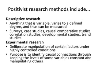 Positivist research methods include...
Descriptive research
• Anything that is variable, varies to a defined
  degree, and thus can be measured
• Surveys, case studies, causal comparative studies,
  correlation studies, developmental studies, trend
  studies
Experimental research
• Deliberate manipulation of certain factors under
  highly controlled conditions
• Purpose is to identify causal connections through
  keeping the levels of some variables constant and
  manipulating others
 