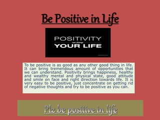 Be Positive in Life
To be positive is as good as any other good thing in life.
It can bring tremendous amount of opportunities that
we can understand. Positivity brings happiness, healthy
and wealthy mental and physical state, good attitude
and smile on face and right direction towards life. It is
very easy to be positive, just concentrate on getting rid
of negative thoughts and try to be positive as you can.
 