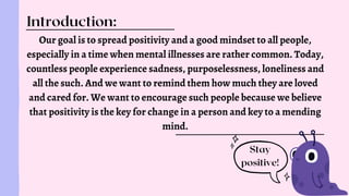 Our goal is to spread positivity and a good mindset to all people,
especially in a time when mental illnesses are rather common. Today,
countless people experience sadness, purposelessness, loneliness and
all the such. And we want to remind them how much they are loved
and cared for. We want to encourage such people because we believe
that positivity is the key for change in a person and key to a mending
mind.
Introduction:
Stay
positive!
 