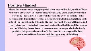 These days many are struggling with their mental health, and it affects
almost every aspect of their life negatively, and creates problems that
they may face daily. It is difficult for some to even do simple tasks
because of it. This is the effect of a negative mindset in which they look
only at the unfortunate things in life and overlook the good things. And
from this negative mindset comes all sorts of bad habits and the wrong
way of thinking. In contrast, when someone has a good mindset only
positive things are the result of it because it creates good habits,
promotes self confidence, and the right way of thinking.
Positive Mindset:
 