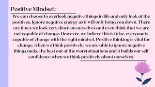 We can choose to overlook negative things in life and only look at the
positives. Ignore negative energy as it will only bring you down. There
are times we look very down on ourselves and even think that we are
not capable of change. However, we believe this is false, everyone is
capable of change with the right mindset. Positive thinking is vital for
change, when we think positively, we are able to ignore negative
things,make the best out of the worst situations and it builds our self
confidence when we think positively about ourselves.
Positive Mindset:
 
