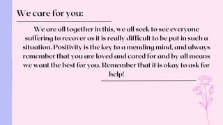 We care for you:
We are all together in this, we all seek to see everyone
suffering to recover as it is really difficult to be put in such a
situation. Positivity is the key to a mending mind, and always
remember that you are loved and cared for and by all means
we want the best for you. Remember that it is okay to ask for
help!
 