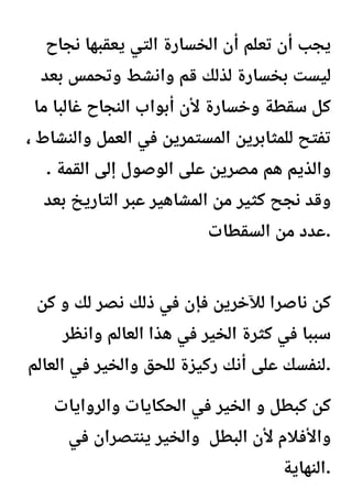 ‫نجاح‬ ‫يعقبها‬ ‫التي‬ ‫الخسارة‬ ‫أن‬ ‫تعلم‬ ‫أن‬ ‫يجب‬
‫بعد‬ ‫وتحمس‬ ‫وانشط‬ ‫قم‬ ‫لذلك‬ ‫بخسارة‬ ‫ليست‬
‫ما‬ ‫غالبا‬ ‫النجاح‬ ‫أبواب‬ ‫ألن‬ ‫وخسارة‬ ‫سقطة‬ ‫كل‬
، ‫والنشاط‬ ‫العمل‬ ‫في‬ ‫المستمرين‬ ‫للمثابرين‬ ‫تفتح‬
. ‫القمة‬ ‫إلى‬ ‫الوصول‬ ‫على‬ ‫مصرين‬ ‫هم‬ ‫والذيم‬
‫بعد‬ ‫التاريخ‬ ‫عبر‬ ‫المشاهير‬ ‫من‬ ‫كثير‬ ‫نجح‬ ‫وقد‬
‫السقطات‬ ‫من‬ ‫عدد‬.
‫كن‬ ‫و‬ ‫لك‬ ‫نصر‬ ‫ذلك‬ ‫في‬ ‫فإن‬ ‫لآلخرين‬ ‫ناصرا‬ ‫كن‬
‫وانظر‬ ‫العالم‬ ‫هذا‬ ‫في‬ ‫الخير‬ ‫كثرة‬ ‫في‬ ‫سببا‬
‫العالم‬ ‫في‬ ‫والخير‬ ‫للحق‬ ‫ركيزة‬ ‫أنك‬ ‫على‬ ‫لنفسك‬.
‫والروايات‬ ‫الحكايات‬ ‫في‬ ‫الخير‬ ‫و‬ ‫كبطل‬ ‫كن‬
‫في‬ ‫ينتصران‬ ‫والخير‬ ‫البطل‬ ‫ألن‬ ‫واألفالم‬
‫النهاية‬.
 