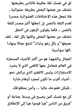‫بطبيعتها‬ ‫فالناس‬ ‫عظيمة‬ ‫ثقة‬ ‫نفسك‬ ‫في‬ ‫ثق‬
، ‫عشوائية‬ ‫بطريقة‬ ‫البعض‬ ‫بعضها‬ ‫عن‬ ‫تختلف‬
‫مصدرا‬ ‫العشوائية‬ ‫اإلختالفات‬ ‫هذه‬ ‫تجعل‬ ‫فال‬
‫للثقة‬ ‫مصدر‬ ‫أكبر‬ ‫إجعلها‬ ‫بل‬ ‫بالنفس‬ ‫الثقة‬ ‫لعدم‬
‫الحقل‬ ‫في‬ ‫الزهور‬ ‫يقولون‬ ‫فكما‬ .. ‫بالنفس‬
‫تقف‬ ، ‫ثقة‬ ‫بكل‬ ‫ولكنها‬ ‫البعض‬ ‫بعضها‬ ‫عن‬ ‫تختلف‬
‫وبهاءا‬ ‫جماال‬ ‫لتشع‬ "‫وثبات‬ ‫زهو‬ ‫بكل‬ ‫و‬" ‫جميعها‬
‫سواسية‬ ‫كلها‬.
‫المستفزة‬ ‫األشياء‬ ‫أكثر‬ ‫من‬ ‫هو‬ ‫والشهوة‬ ‫الجمال‬
‫يضره‬ ‫ال‬ ‫الذي‬ ‫كالغني‬ ‫معها‬ ‫فتعامل‬ ‫العالم‬ ‫في‬
‫نحو‬ ‫يركض‬ ‫الذي‬ ‫كالفقير‬ ‫وليس‬ ‫االستفزازات‬
‫ضارة‬ ‫أوهام‬ ‫لمجرد‬ ‫تكون‬ ‫ما‬ ‫أقرب‬ ‫أشياء‬ .
‫بحظوظك‬ ‫وأمن‬ ... ‫عاليا‬ ‫طموحك‬ ‫فليكن‬ .
‫أو‬ ‫جماعة‬ ‫وسط‬ ‫في‬ ‫يصيح‬ ‫كمن‬ ‫نفسك‬ ‫مع‬ ‫كن‬
‫اإلنطالق‬ ‫إلى‬ ‫هيا‬ ‫قوموا‬ ‫هيا‬" ‫الناس‬ ‫من‬ ‫فريق‬"
 