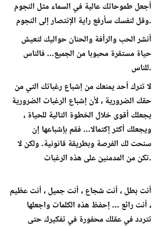 ‫النجوم‬ ‫مثل‬ ‫السماء‬ ‫في‬ ‫عالية‬ ‫طموحاتك‬ ‫أجعل‬
‫النجوم‬ ‫إلى‬ ‫اإلنتصار‬ ‫راية‬ ‫سأرفع‬ ‫لنفسك‬ ‫وقل‬.
‫لتعيش‬ ‫حواليك‬ ‫والحنان‬ ‫والرأفة‬ ‫الحب‬ ‫أنشر‬
‫فالناس‬ ...‫الجميع‬ ‫من‬ ‫محبوبا‬ ‫مستقرة‬ ‫حياة‬
‫للناس‬.
‫من‬ ‫التي‬ ‫رغباتك‬ ‫إشباع‬ ‫من‬ ‫يمنعك‬ ‫أحد‬ ‫تترك‬ ‫ال‬
‫الضرورية‬ ‫الرغبات‬ ‫إشباع‬ ‫ألن‬ ، ‫الضرورية‬ ‫حقك‬
، ‫للحياة‬ ‫التالية‬ ‫الخطوة‬ ‫خالل‬ ‫أقوى‬ ‫يجعلك‬
‫إن‬ ‫بإشباعها‬ ‫فقم‬ ...‫إكتماال‬ ‫أكثر‬ ‫ويجعلك‬
‫ال‬ ‫ولكن‬ .‫قانونية‬ ‫وبطريقة‬ ‫الفرصة‬ ‫لك‬ ‫سنحت‬
‫الرغبات‬ ‫هذه‬ ‫على‬ ‫المدمنين‬ ‫من‬ ‫تكن‬.
‫عظيم‬ ‫أنت‬ ، ‫جميل‬ ‫أنت‬ ، ‫شجاع‬ ‫أنت‬ ، ‫بطل‬ ‫أنت‬
‫واجعلها‬ ‫الكلمات‬ ‫هذه‬ ‫إحفظ‬ ... ‫رائع‬ ‫أنت‬ ،
‫حتى‬ ‫تفكيرك‬ ‫في‬ ‫محفورة‬ ‫عقلك‬ ‫في‬ ‫تتردد‬
 