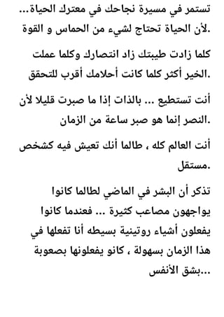 ...‫الحياة‬ ‫معترك‬ ‫في‬ ‫نجاحك‬ ‫مسيرة‬ ‫في‬ ‫تستمر‬
‫القوة‬ ‫و‬ ‫الحماس‬ ‫من‬ ‫لشيء‬ ‫تحتاج‬ ‫الحياة‬ ‫ألن‬.
‫عملت‬ ‫وكلما‬ ‫انتصارك‬ ‫زاد‬ ‫طيبتك‬ ‫زادت‬ ‫كلما‬
‫للتحقق‬ ‫أقرب‬ ‫أحالمك‬ ‫كانت‬ ‫كلما‬ ‫أكثر‬ ‫الخير‬.
‫ألن‬ ‫قليال‬ ‫صبرت‬ ‫ما‬ ‫إذا‬ ‫بالذات‬ ... ‫تستطيع‬ ‫أنت‬
‫الزمان‬ ‫من‬ ‫ساعة‬ ‫صبر‬ ‫هو‬ ‫إنما‬ ‫النصر‬.
‫كشخص‬ ‫فيه‬ ‫تعيش‬ ‫أنك‬ ‫طالما‬ ، ‫كله‬ ‫العالم‬ ‫أنت‬
‫مستقل‬.
‫كانوا‬ ‫لطالما‬ ‫الماضي‬ ‫في‬ ‫البشر‬ ‫أن‬ ‫تذكر‬
‫كانوا‬ ‫فعندما‬ ... ‫كثيرة‬ ‫مصاعب‬ ‫يواجهون‬
‫في‬ ‫تفعلها‬ ‫أنا‬ ‫بسيطه‬ ‫روتينية‬ ‫أشياء‬ ‫يفعلون‬
‫بصعوبة‬ ‫يفعلونها‬ ‫كانو‬ ، ‫بسهولة‬ ‫الزمان‬ ‫هذا‬
‫األنفس‬ ‫بشق‬...
 