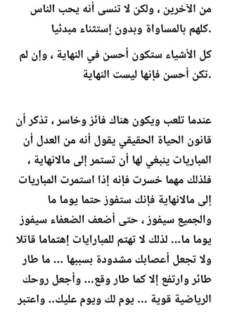 ‫الناس‬ ‫يحب‬ ‫أنه‬ ‫تنسى‬ ‫ال‬ ‫ولكن‬ ، ‫اآلخرين‬ ‫من‬
‫مبدئيا‬ ‫إستثناء‬ ‫وبدون‬ ‫بالمساواة‬ ‫كلهم‬.
‫لم‬ ‫وإن‬ ، ‫النهاية‬ ‫في‬ ‫أحسن‬ ‫ستكون‬ ‫األشياء‬ ‫كل‬
‫النهاية‬ ‫ليست‬ ‫فإنها‬ ‫أحسن‬ ‫تكن‬.
‫أن‬ ‫تذكر‬ ، ‫وخاسر‬ ‫فائز‬ ‫هناك‬ ‫ويكون‬ ‫تلعب‬ ‫عندما‬
‫أن‬ ‫العدل‬ ‫من‬ ‫أنه‬ ‫يقول‬ ‫الحقيقي‬ ‫الحياة‬ ‫قانون‬
، ‫ماالنهاية‬ ‫إلى‬ ‫تستمر‬ ‫أن‬ ‫لها‬ ‫ينبغي‬ ‫المباريات‬
‫المباريات‬ ‫استمرت‬ ‫إذا‬ ‫فإنه‬ ‫خسرت‬ ‫مهما‬ ‫فلذلك‬
‫ما‬ ‫يوما‬ ‫حتما‬ ‫ستفوز‬ ‫فإنك‬ ‫ماالنهاية‬ ‫إلى‬
‫سيفوز‬ ‫الضعفاء‬ ‫أضعف‬ ‫حتى‬ ، ‫سيفوز‬ ‫والجميع‬
‫قاتال‬ ‫إهتماما‬ ‫للمبارايات‬ ‫تهتم‬ ‫ال‬ ‫لذلك‬ ...‫ما‬ ‫يوما‬
‫طار‬ ‫ما‬ ... ‫بسببها‬ ‫مشدودة‬ ‫أعصابك‬ ‫تجعل‬ ‫وال‬
‫روحك‬ ‫وأجعل‬ ...‫وقع‬ ‫طار‬ ‫كما‬ ‫إال‬ ‫وارتفع‬ ‫طائر‬
‫واعتبر‬ ..‫عليك‬ ‫ويوم‬ ‫لك‬ ‫يوم‬ ... ‫قوية‬ ‫الرياضية‬
 