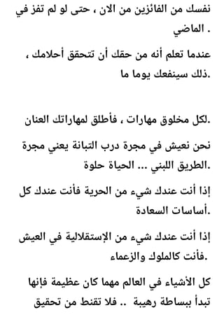 ‫في‬ ‫تفز‬ ‫لم‬ ‫لو‬ ‫حتى‬ ، ‫االن‬ ‫من‬ ‫الفائزين‬ ‫من‬ ‫نفسك‬
‫الماضي‬ .
، ‫أحالمك‬ ‫تتحقق‬ ‫أن‬ ‫حقك‬ ‫من‬ ‫أنه‬ ‫تعلم‬ ‫عندما‬
‫ما‬ ‫يوما‬ ‫سينفعك‬ ‫ذلك‬.
‫العنان‬ ‫لمهاراتك‬ ‫فأطلق‬ ، ‫مهارات‬ ‫مخلوق‬ ‫لكل‬.
‫مجرة‬ ‫يعني‬ ‫التبانة‬ ‫درب‬ ‫مجرة‬ ‫في‬ ‫نعيش‬ ‫نحن‬
‫حلوة‬ ‫الحياة‬ ... ‫اللبني‬ ‫الطريق‬.
‫كل‬ ‫عندك‬ ‫فأنت‬ ‫الحرية‬ ‫من‬ ‫شيء‬ ‫عندك‬ ‫أنت‬ ‫إذا‬
‫السعادة‬ ‫أساسات‬.
‫العيش‬ ‫في‬ ‫اإلستقاللية‬ ‫من‬ ‫شيء‬ ‫عندك‬ ‫أنت‬ ‫إذا‬
‫والزعماء‬ ‫كالملوك‬ ‫فأنت‬.
‫فإنها‬ ‫عظيمة‬ ‫كان‬ ‫مهما‬ ‫العالم‬ ‫في‬ ‫األشياء‬ ‫كل‬
‫تحقيق‬ ‫من‬ ‫تقنط‬ ‫فال‬ .. ‫رهيبة‬ ‫ببساطة‬ ‫تبدأ‬
 