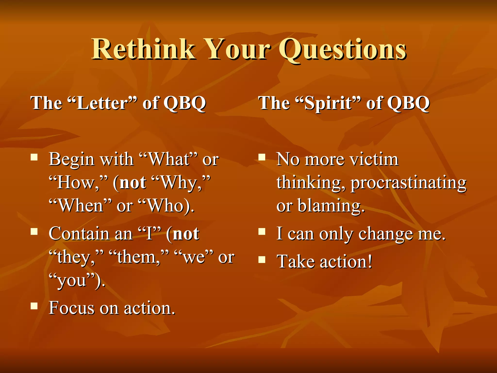 Rethink Your Questions The “Letter” of QBQ Begin with “What” or “How,” ( not  “Why,” “When” or “Who). Contain an “I” ( not  “they,” “them,” “we” or “you”). Focus on action. The “Spirit” of QBQ No more victim thinking, procrastinating or blaming. I can only change me. Take action! 