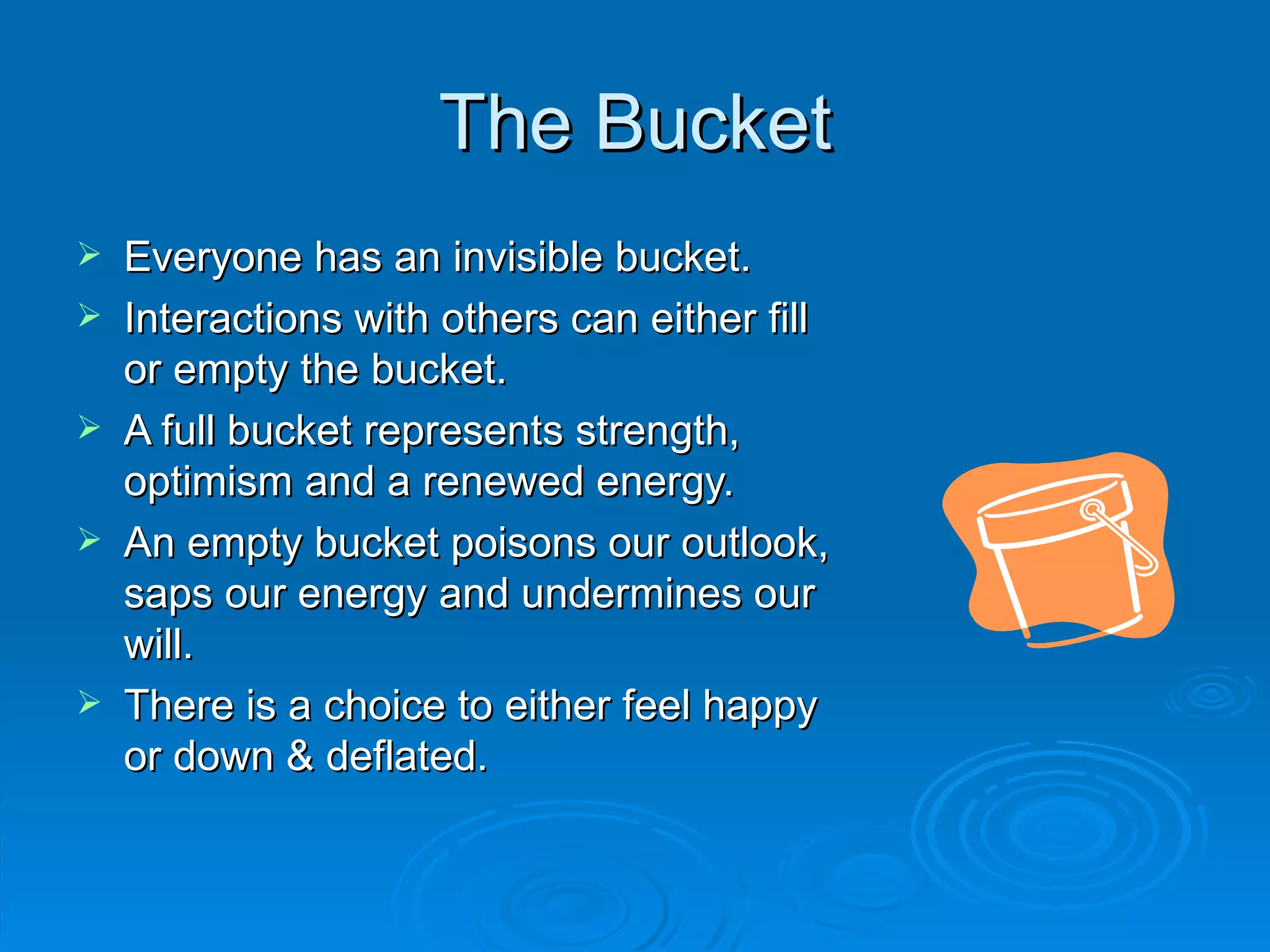 The Bucket Everyone has an invisible bucket. Interactions with others can either fill or empty the bucket. A full bucket represents strength, optimism and a renewed energy. An empty bucket poisons our outlook, saps our energy and undermines our will. There is a choice to either feel happy or down & deflated. 