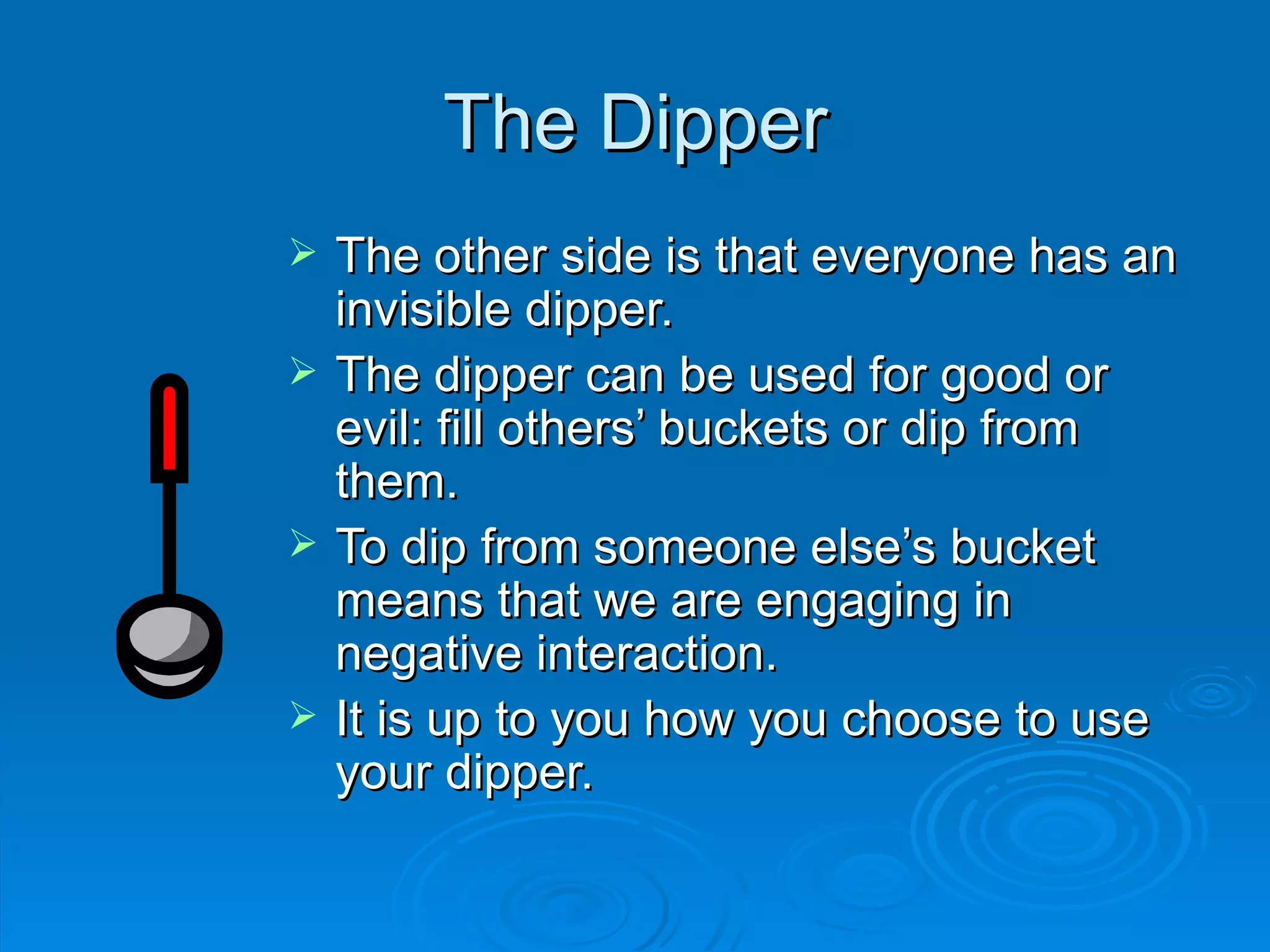 The Dipper The other side is that everyone has an invisible dipper. The dipper can be used for good or evil: fill others’ buckets or dip from them. To dip from someone else’s bucket means that we are engaging in negative interaction. It is up to you how you choose to use your dipper. 