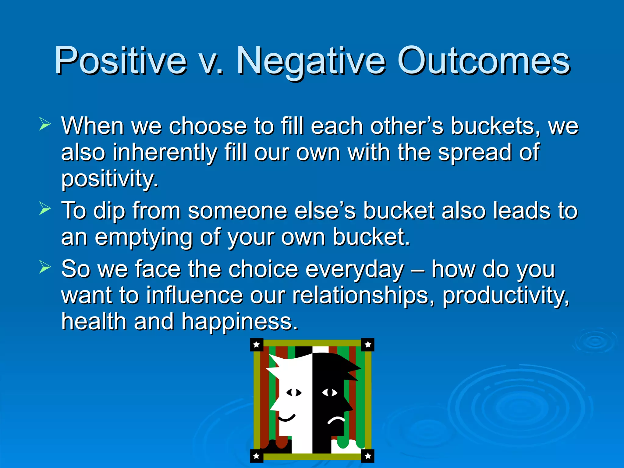 Positive v. Negative Outcomes When we choose to fill each other’s buckets, we also inherently fill our own with the spread of positivity. To dip from someone else’s bucket also leads to an emptying of your own bucket. So we face the choice everyday – how do you want to influence our relationships, productivity, health and happiness. 