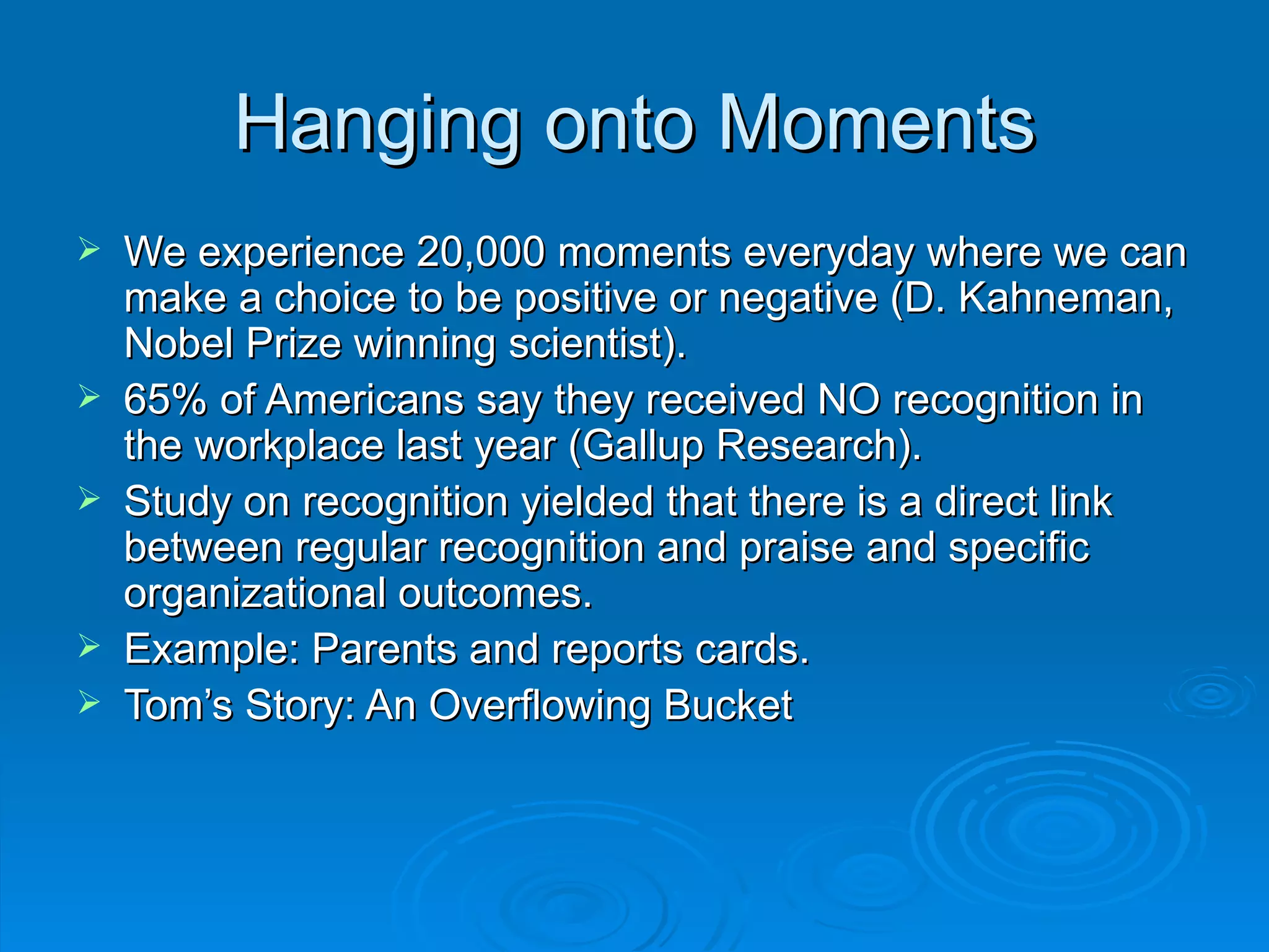 Hanging onto Moments We experience 20,000 moments everyday where we can make a choice to be positive or negative (D. Kahneman, Nobel Prize winning scientist). 65% of Americans say they received NO recognition in the workplace last year (Gallup Research). Study on recognition yielded that there is a direct link between regular recognition and praise and specific organizational outcomes. Example: Parents and reports cards. Tom’s Story: An Overflowing Bucket 