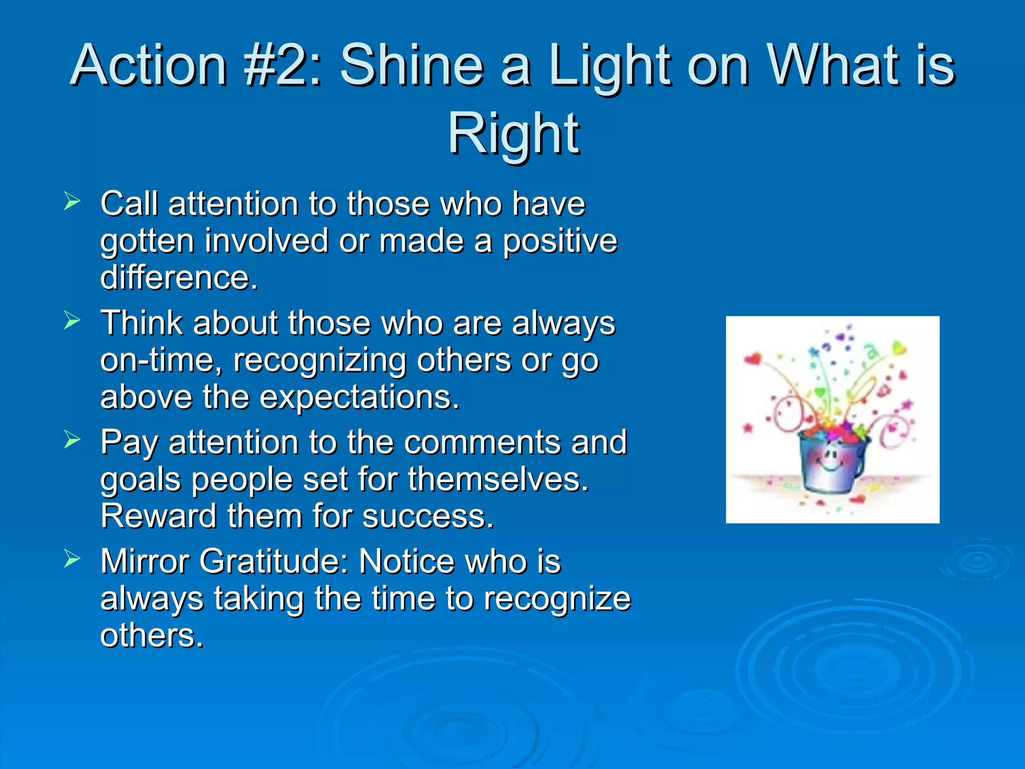 Action #2: Shine a Light on What is Right Call attention to those who have gotten involved or made a positive difference. Think about those who are always on-time, recognizing others or go above the expectations. Pay attention to the comments and goals people set for themselves. Reward them for success. Mirror Gratitude: Notice who is always taking the time to recognize others. 