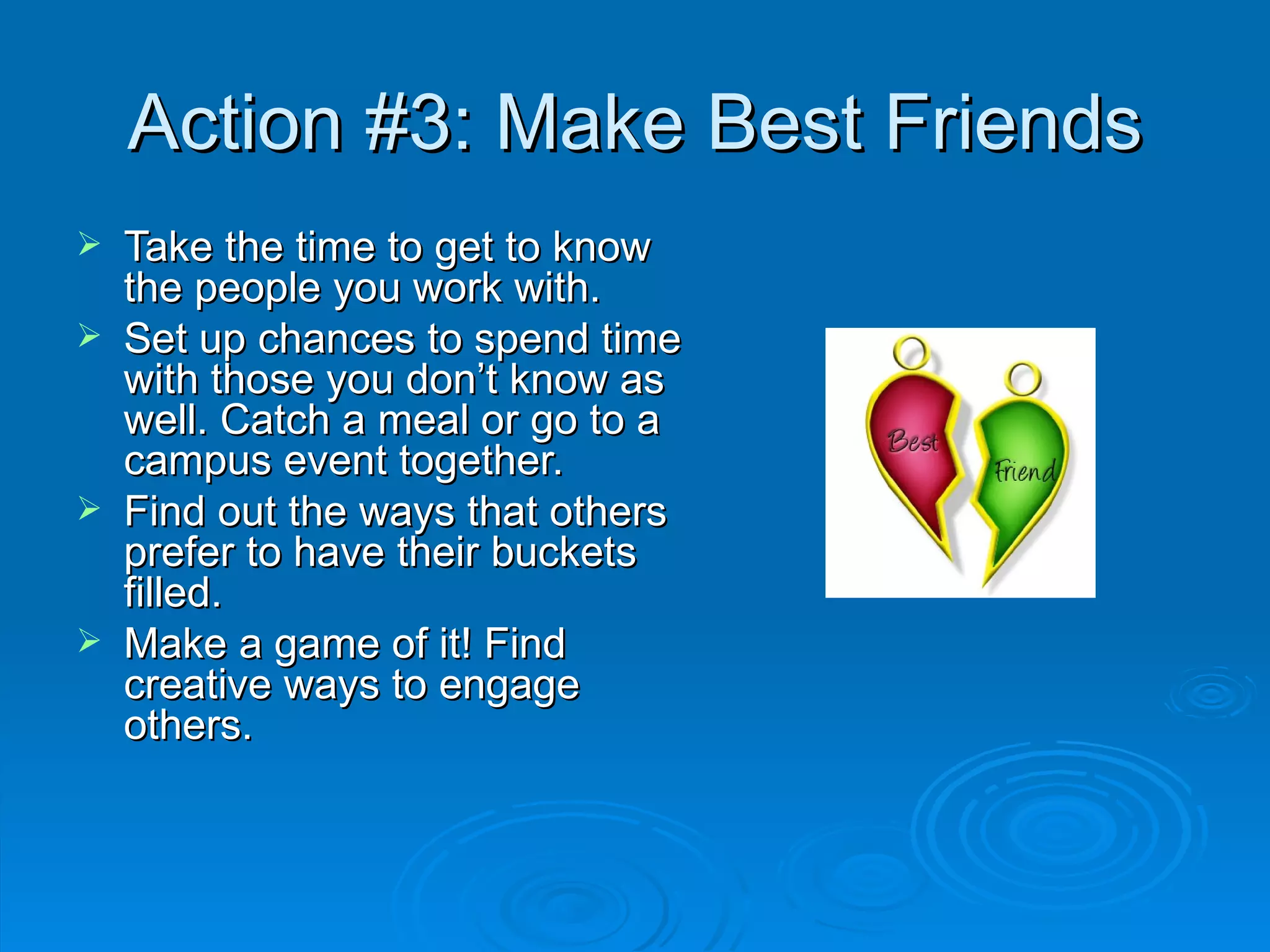 Action #3: Make Best Friends Take the time to get to know the people you work with. Set up chances to spend time with those you don’t know as well. Catch a meal or go to a campus event together. Find out the ways that others prefer to have their buckets filled. Make a game of it! Find creative ways to engage others. 