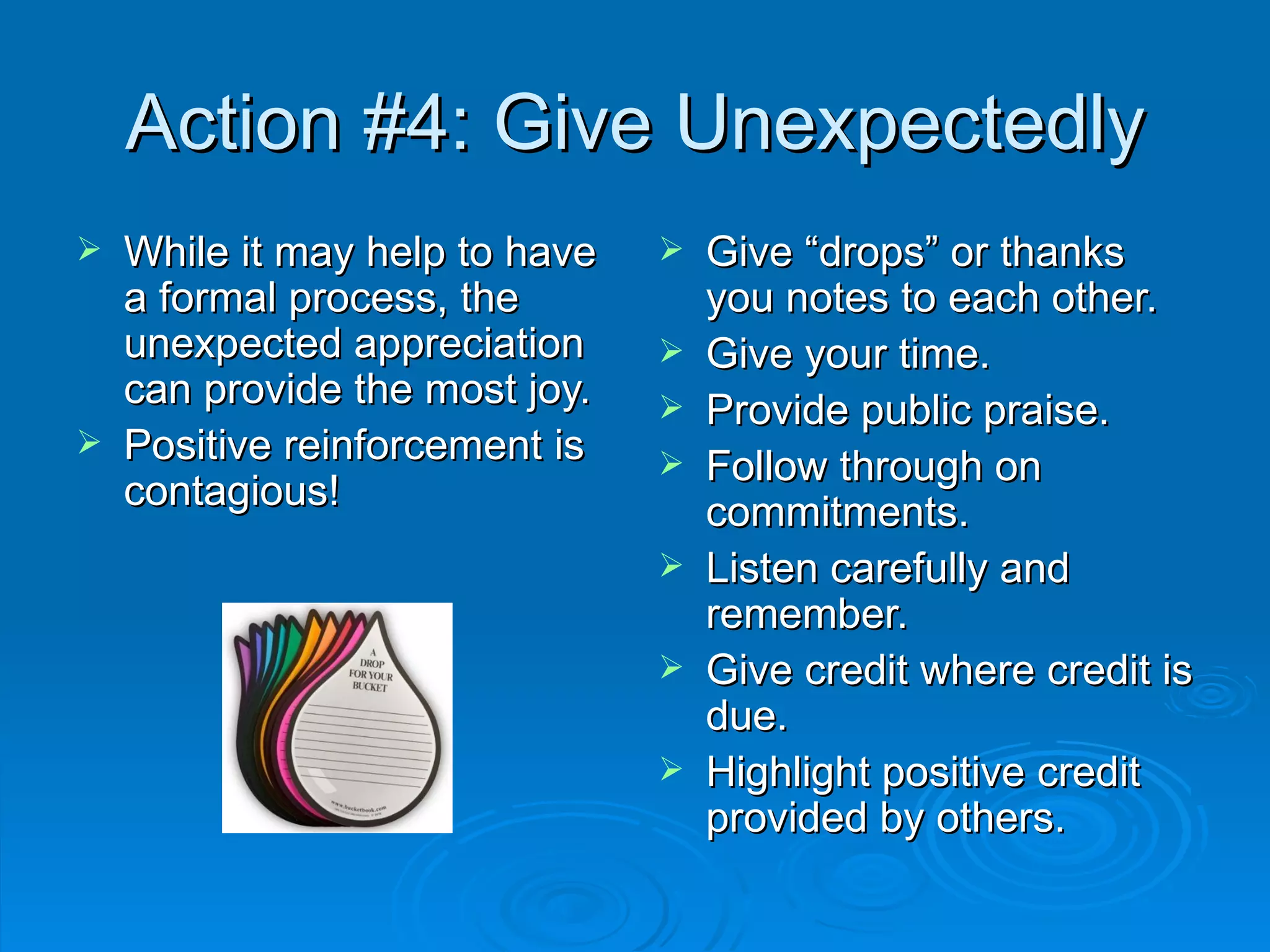 Action #4: Give Unexpectedly While it may help to have a formal process, the unexpected appreciation can provide the most joy. Positive reinforcement is contagious! Give “drops” or thanks you notes to each other. Give your time. Provide public praise. Follow through on commitments. Listen carefully and remember. Give credit where credit is due. Highlight positive credit provided by others. 