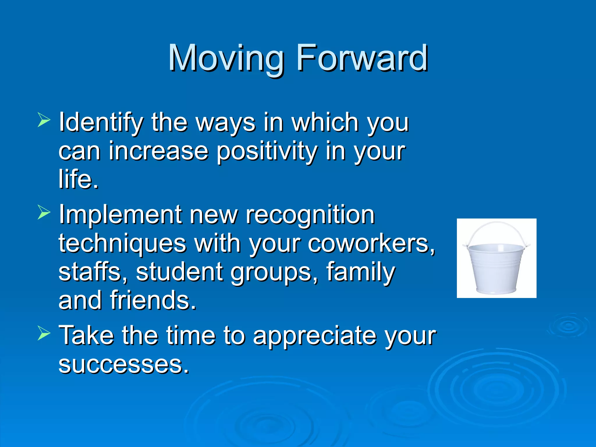 Moving Forward Identify the ways in which you can increase positivity in your life. Implement new recognition techniques with your coworkers, staffs, student groups, family and friends. Take the time to appreciate your successes. 