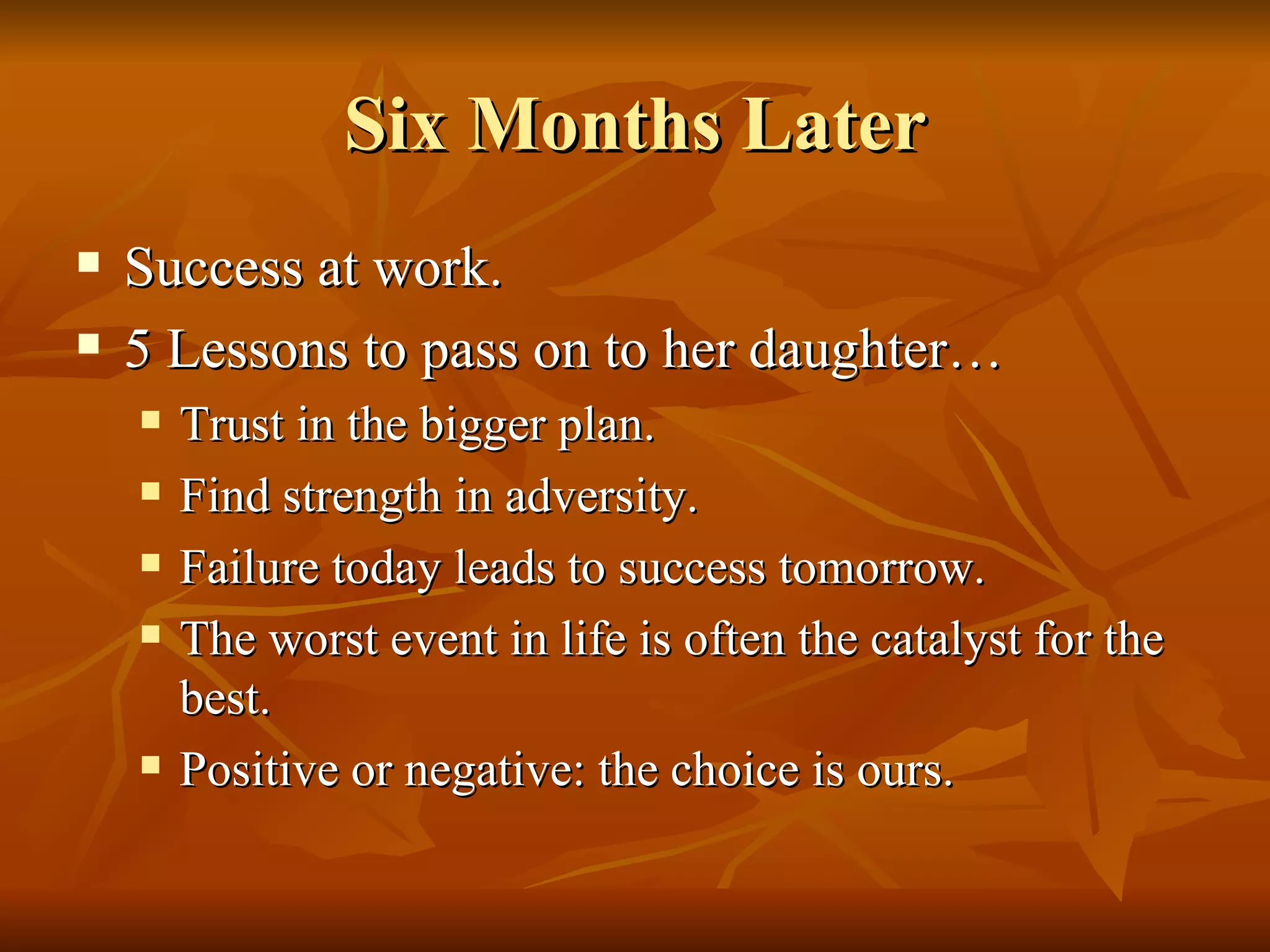 Six Months Later Success at work. 5 Lessons to pass on to her daughter… Trust in the bigger plan. Find strength in adversity. Failure today leads to success tomorrow. The worst event in life is often the catalyst for the best. Positive or negative: the choice is ours. 