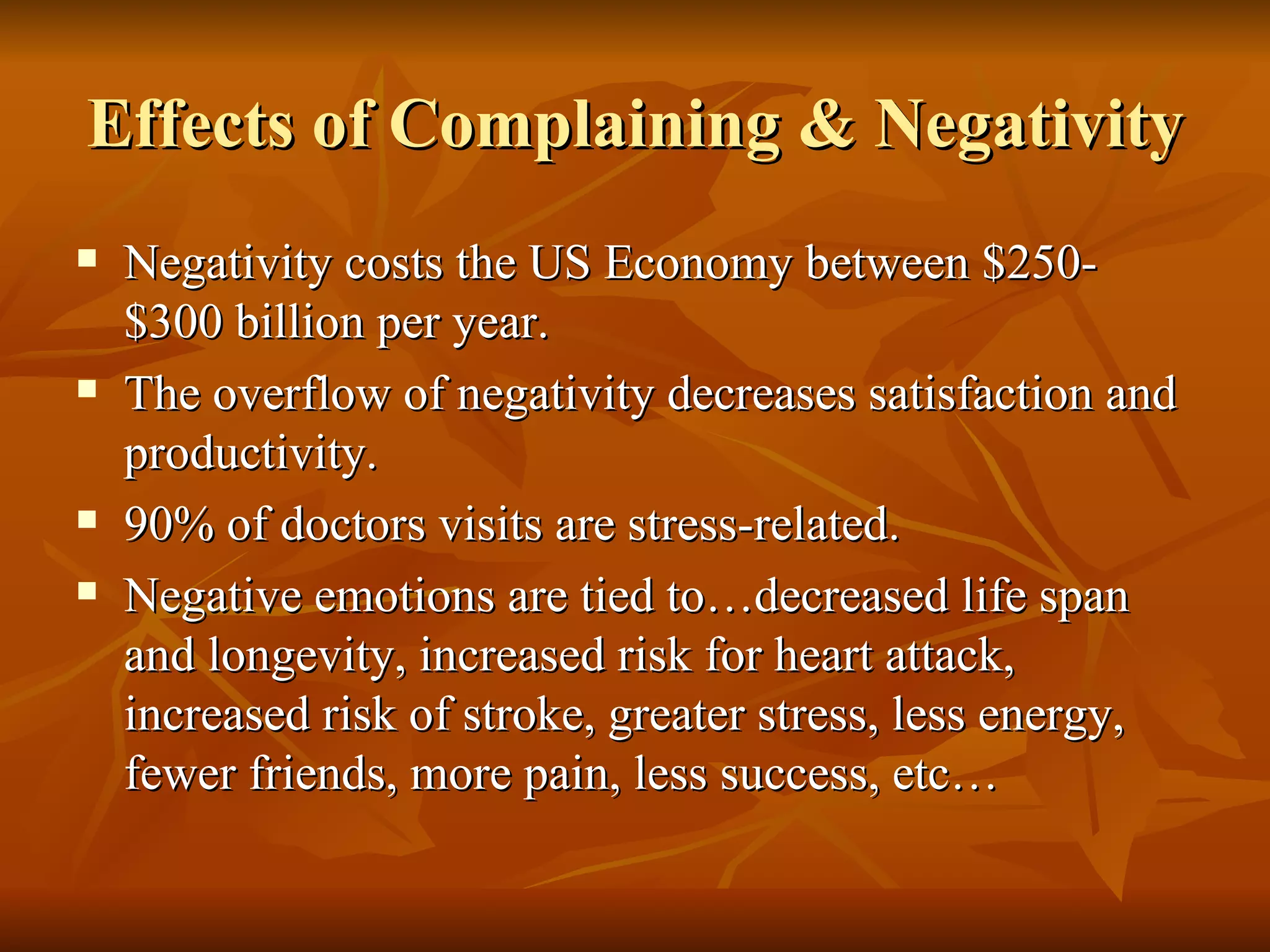Effects of Complaining & Negativity Negativity costs the US Economy between $250-$300 billion per year. The overflow of negativity decreases satisfaction and productivity. 90% of doctors visits are stress-related. Negative emotions are tied to…decreased life span and longevity, increased risk for heart attack, increased risk of stroke, greater stress, less energy, fewer friends, more pain, less success, etc… 