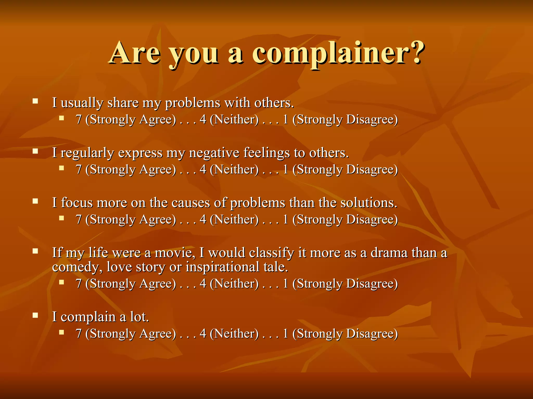 Are you a complainer? I usually share my problems with others. 7 (Strongly Agree) . . . 4 (Neither) . . . 1 (Strongly Disagree) I regularly express my negative feelings to others. 7 (Strongly Agree) . . . 4 (Neither) . . . 1 (Strongly Disagree) I focus more on the causes of problems than the solutions. 7 (Strongly Agree) . . . 4 (Neither) . . . 1 (Strongly Disagree) If my life were a movie, I would classify it more as a drama than a comedy, love story or inspirational tale. 7 (Strongly Agree) . . . 4 (Neither) . . . 1 (Strongly Disagree) I complain a lot. 7 (Strongly Agree) . . . 4 (Neither) . . . 1 (Strongly Disagree) 