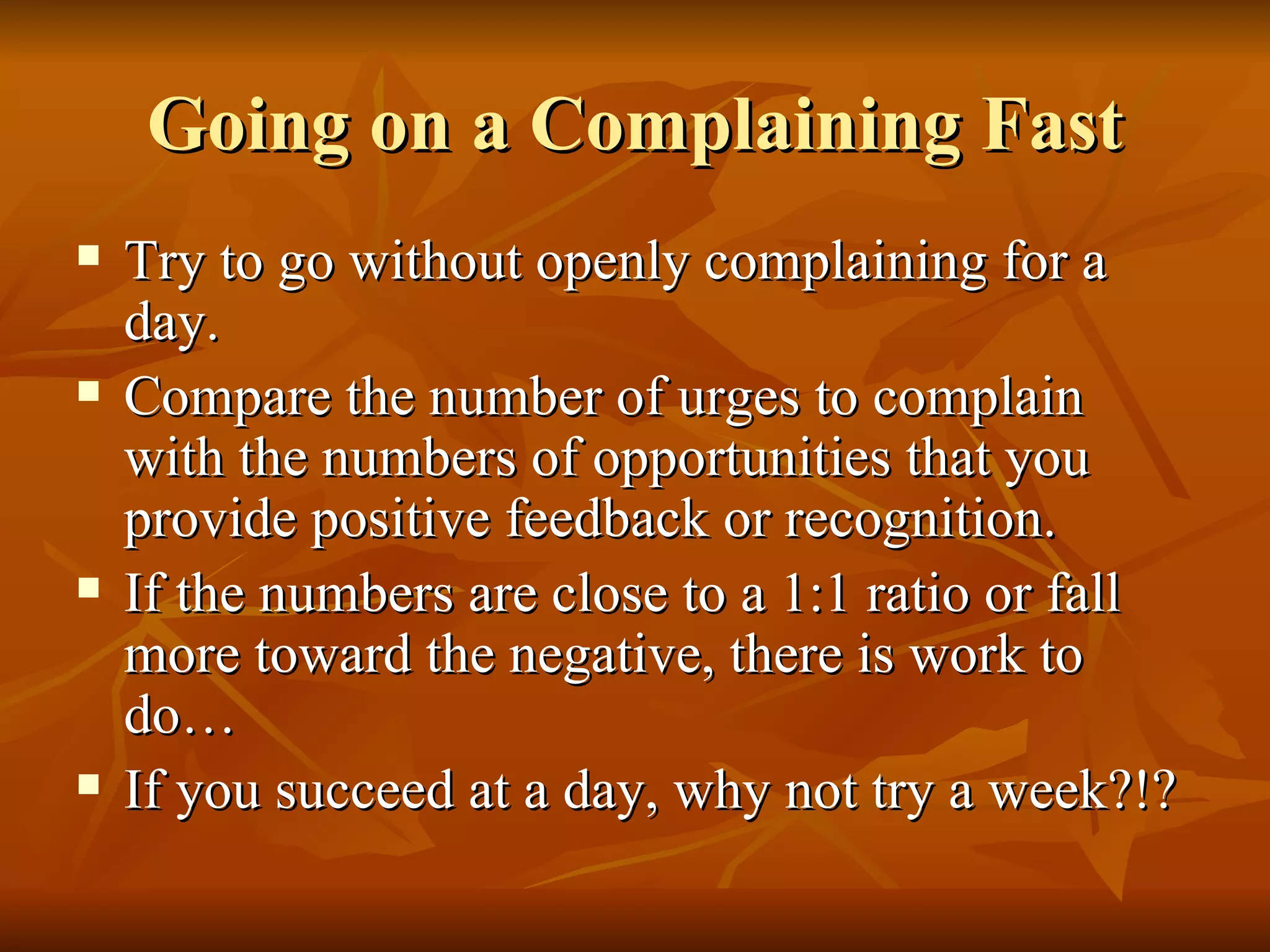 Going on a Complaining Fast Try to go without openly complaining for a day. Compare the number of urges to complain with the numbers of opportunities that you provide positive feedback or recognition. If the numbers are close to a 1:1 ratio or fall more toward the negative, there is work to do… If you succeed at a day, why not try a week?!? 