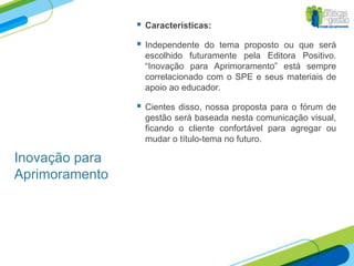    Características:

                   Independente do tema proposto ou que será
                    escolhido futuramente pela Editora Positivo.
                    “Inovação para Aprimoramento” está sempre
                    correlacionado com o SPE e seus materiais de
                    apoio ao educador.

                   Cientes disso, nossa proposta para o fórum de
                    gestão será baseada nesta comunicação visual,
                    ficando o cliente confortável para agregar ou
                    mudar o título-tema no futuro.

Inovação para
Aprimoramento
 