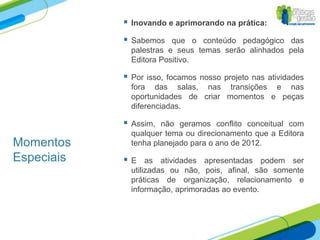    Inovando e aprimorando na prática:

               Sabemos que o conteúdo pedagógico das
                palestras e seus temas serão alinhados pela
                Editora Positivo.

               Por isso, focamos nosso projeto nas atividades
                fora das salas, nas transições e nas
                oportunidades de criar momentos e peças
                diferenciadas.

               Assim, não geramos conflito conceitual com
                qualquer tema ou direcionamento que a Editora
Momentos        tenha planejado para o ano de 2012.
Especiais      E as atividades apresentadas podem ser
                utilizadas ou não, pois, afinal, são somente
                práticas de organização, relacionamento e
                informação, aprimoradas ao evento.
 