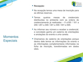    Recepção:

               Na recepção temos uma mesa de inscrição para
                as últimas reservas.

               Temos      quatros   mesas     de    credenciais
                distribuídas no ambiente com as ordens de
                credenciamento já realizadas – 0 a100 / 101 a
                200 / 201 a 300 / 301 a 400 / 401 a 500.

               Ao informar seu número e receber a credencial,
                o convidado ganha um caderno de orientações
                e anotações do evento e uma caneta.
Momentos
               Chamamos de caderno de orientações porque
Especiais       dentro dele temos as informações do evento e
                as informações complementares informadas na
                ficha de inscrição, transformadas em dados
                úteis.
 