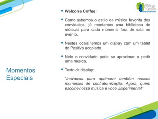    Welcome Coffee:

               Como sabemos o estilo de música favorita dos
                convidados, já montamos uma biblioteca de
                músicas para cada momento fora de sala no
                evento.

               Nestes locais temos um display com um tablet
                do Positivo acoplado.

               Nele o convidado pode se aproximar e pedir
                uma música.

Momentos       Texto do display:

Especiais       “Inovamos para aprimorar também nossos
                momentos de confraternização. Agora, quem
                escolhe nossa música é você. Experimente!”
 