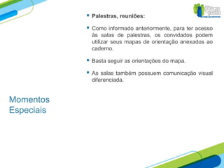    Palestras, reuniões:

               Como informado anteriormente, para ter acesso
                às salas de palestras, os convidados podem
                utilizar seus mapas de orientação anexados ao
                caderno.

               Basta seguir as orientações do mapa.

               As salas também possuem comunicação visual
                diferenciada.


Momentos
Especiais
 